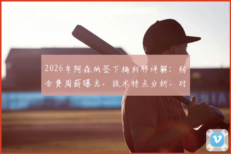 2026年阿森纳签下梅利耶详解:转会费周薪曝光,技术特点分析,对拉姆斯代尔位置影响几何?