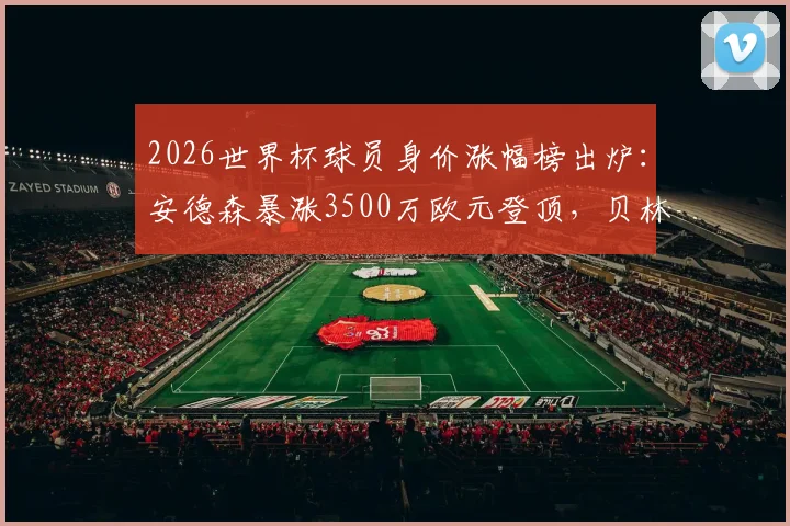 2026世界杯球员身价涨幅榜出炉：安德森暴涨3500万欧元登顶，贝林厄姆紧随其后