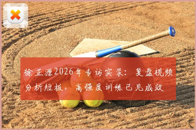 徐正源2026年专访实录：复盘视频分析短板，高强度训练已见成效