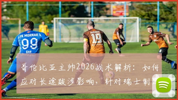 哥伦比亚主帅2026战术解析：如何应对长途跋涉影响，针对瑞士制定90分钟作战计划