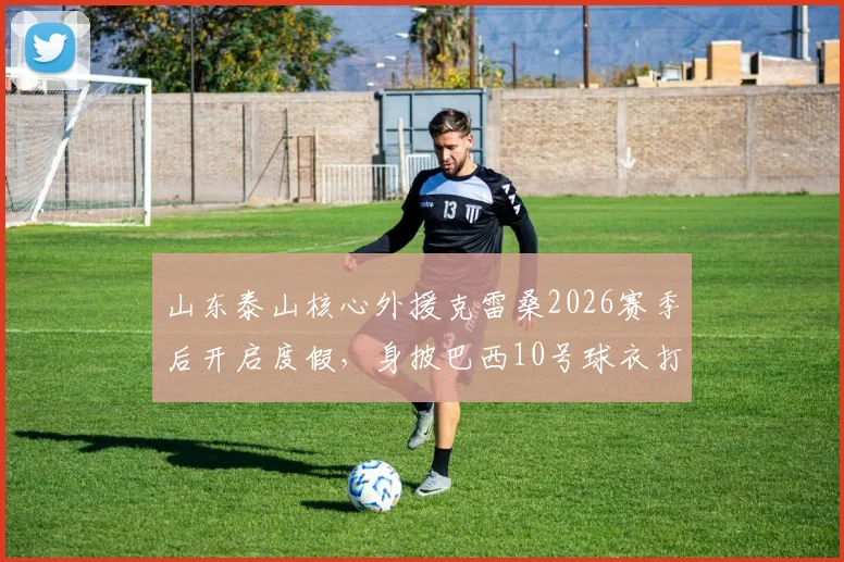 山东泰山核心外援克雷桑2026赛季后开启度假,身披巴西10号球衣打卡北京环球影城引球迷围观