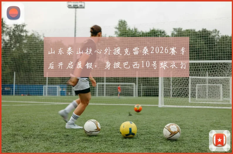 山东泰山核心外援克雷桑2026赛季后开启度假，身披巴西10号球衣打卡北京环球影城引球迷围观