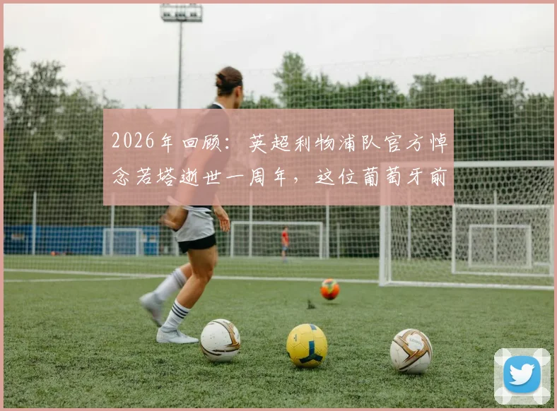 2026年回顾：英超利物浦队官方悼念若塔逝世一周年，这位葡萄牙前锋带给足坛的珍贵记忆永存