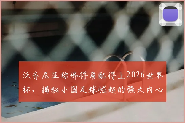 沃齐尼亚称佛得角配得上2026世界杯，揭秘小国足球崛起的强大内心与战术密码