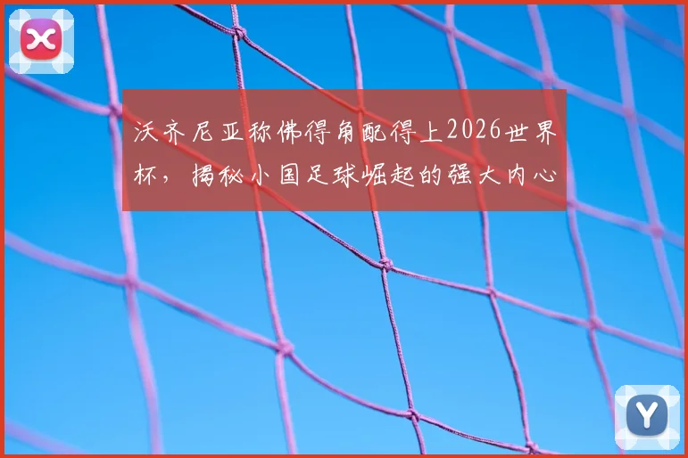 沃齐尼亚称佛得角配得上2026世界杯,揭秘小国足球崛起的强大内心与战术密码