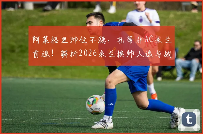 阿莱格里帅位不稳，孔蒂非AC米兰首选！解析2026米兰换帅人选与战术选择难题