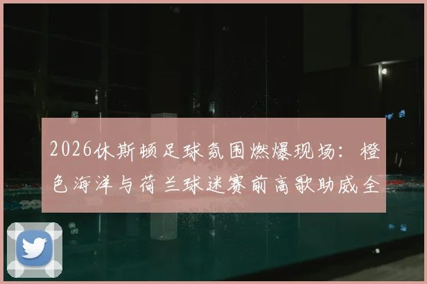 2026休斯顿足球氛围燃爆现场：橙色海洋与荷兰球迷赛前高歌助威全程实录，附观赛攻略