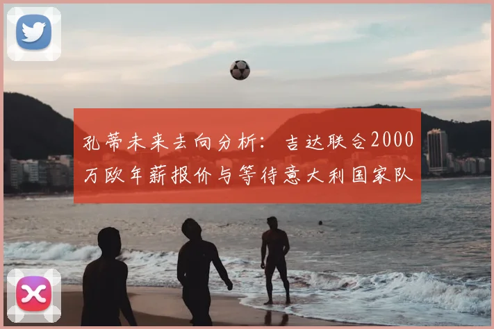 孔蒂未来去向分析：吉达联合2000万欧年薪报价与等待意大利国家队召唤的抉择，2026年成关键点
