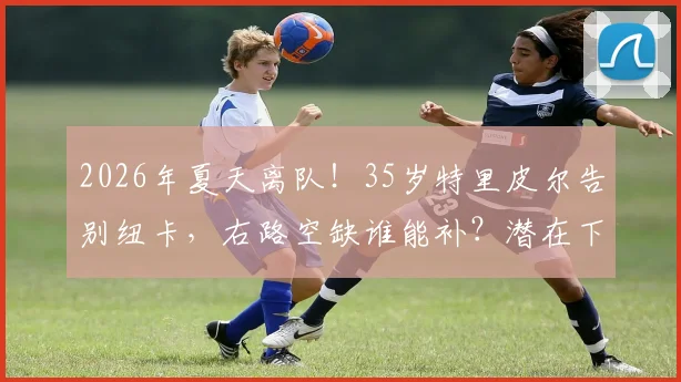2026年夏天离队！35岁特里皮尔告别纽卡，右路空缺谁能补？潜在下家前瞻