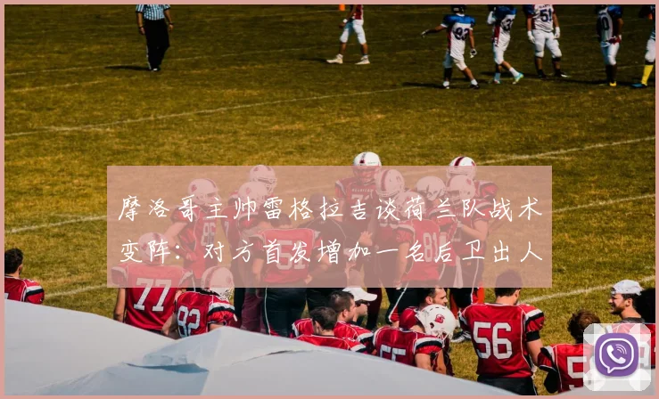 摩洛哥主帅雷格拉吉谈荷兰队战术变阵：对方首发增加一名后卫出人意料，2026世界杯预演成焦点