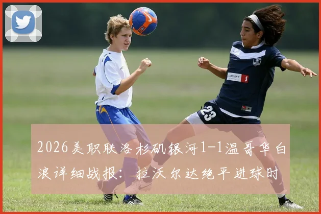 2026美职联洛杉矶银河1-1温哥华白浪详细战报：拉沃尔达绝平进球时间与过程复盘