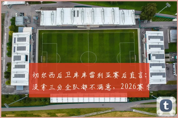 切尔西后卫库库雷利亚赛后直言：没拿三分全队都不满意，2026赛季强队为何频频失利？