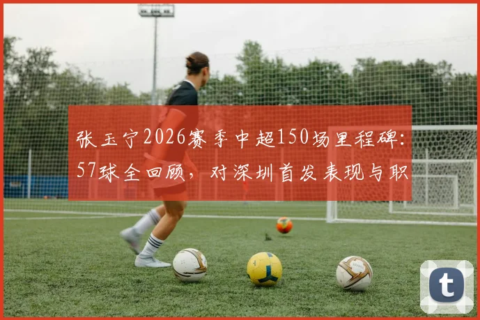 张玉宁2026赛季中超150场里程碑：57球全回顾，对深圳首发表现与职业生涯数据详解