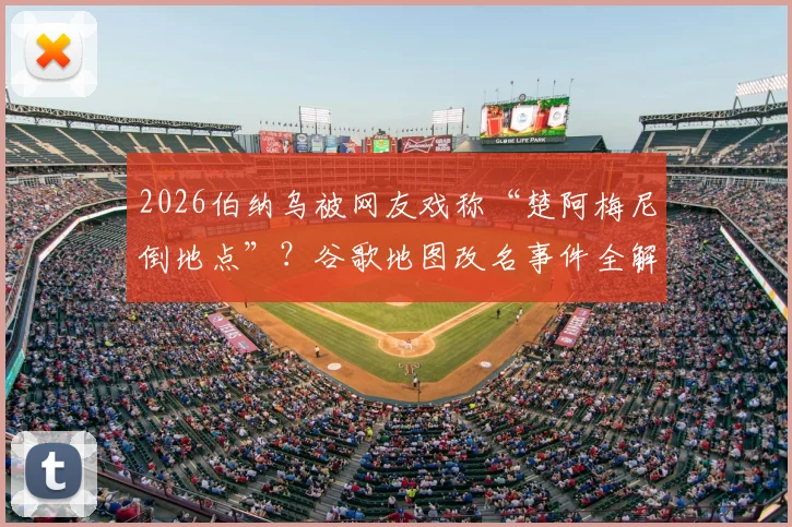 2026伯纳乌被网友戏称“楚阿梅尼倒地点”？谷歌地图改名事件全解析与具体位置查找指南
