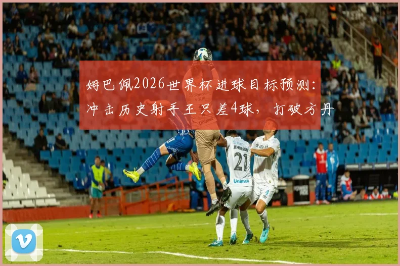 姆巴佩2026世界杯进球目标预测：冲击历史射手王只差4球，打破方丹纪录可能性有多大？