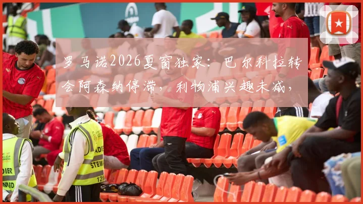 罗马诺2026夏窗独家：巴尔科拉转会阿森纳停滞，利物浦兴趣未减，球员未来分析