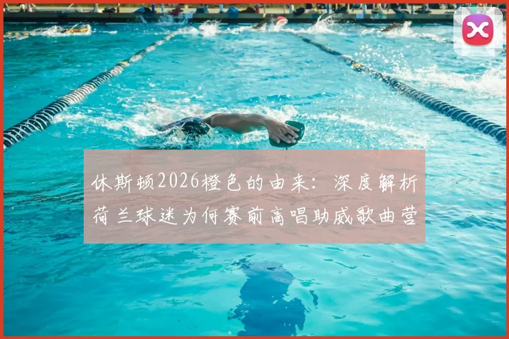 休斯顿2026橙色的由来:深度解析荷兰球迷为何赛前高唱助威歌曲营造震撼氛围