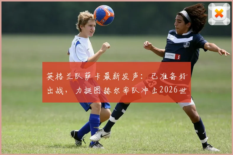 英格兰队萨卡最新发声：已准备好出战，力挺图赫尔率队冲击2026世界杯冠军，解析阵容前景