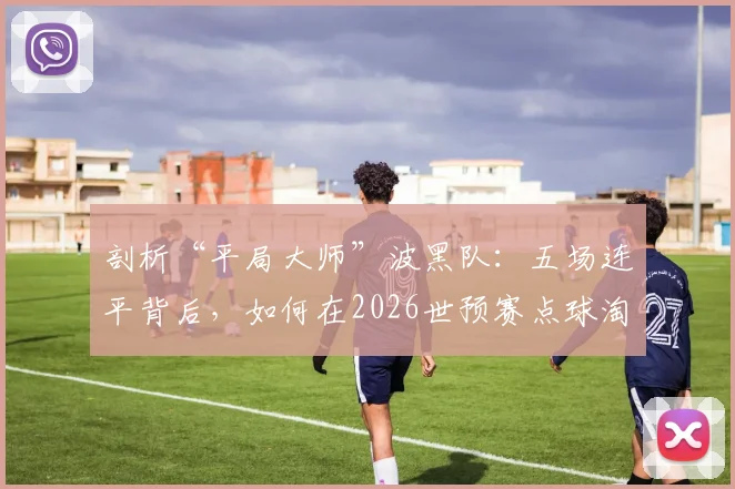 剖析“平局大师”波黑队：五场连平背后，如何在2026世预赛点球淘汰意大利与威尔士