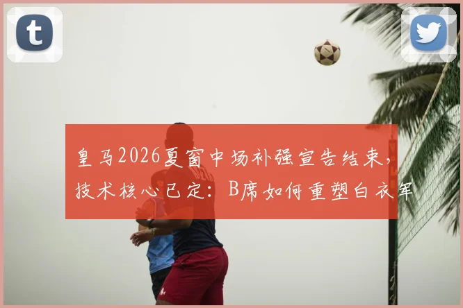 皇马2026夏窗中场补强宣告结束，技术核心已定：B席如何重塑白衣军团进攻体系？