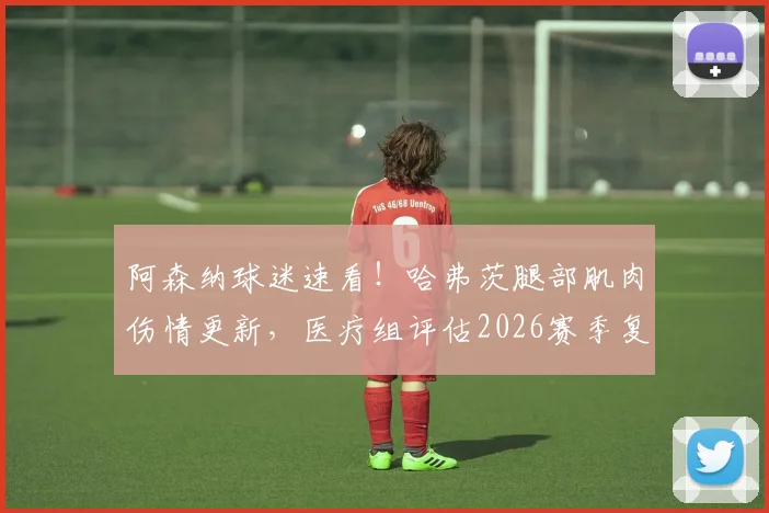 阿森纳球迷速看！哈弗茨腿部肌肉伤情更新，医疗组评估2026赛季复出时间乐观