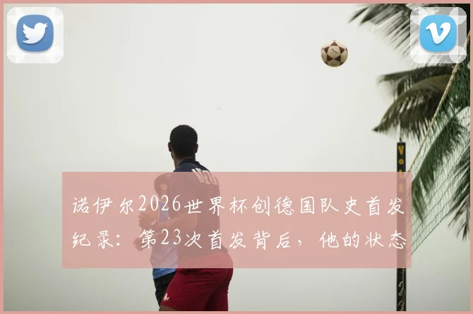 诺伊尔2026世界杯创德国队史首发纪录:第23次首发背后,他的状态与传奇如何延续?