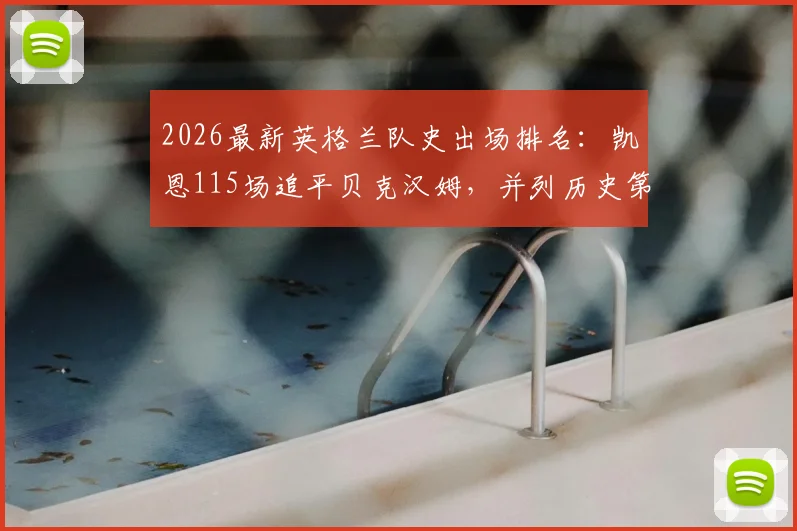 2026最新英格兰队史出场排名：凯恩115场追平贝克汉姆，并列历史第三，附完整出场榜单及数据分析