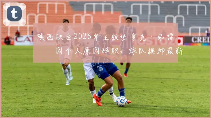 陕西联合2026年主教练亨克·弗雷泽因个人原因辞职，球队换帅最新动态及未来走向分析