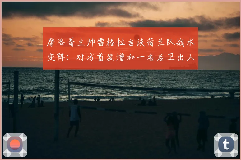 摩洛哥主帅雷格拉吉谈荷兰队战术变阵：对方首发增加一名后卫出人意料，2026世界杯预演成焦点