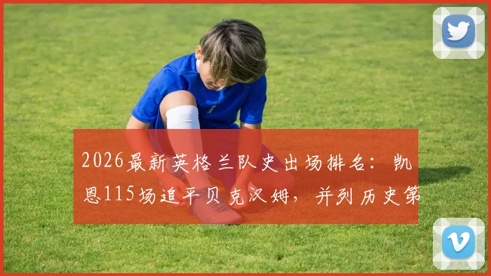 2026最新英格兰队史出场排名:凯恩115场追平贝克汉姆,并列历史第三,附完整出场榜单及数据分析