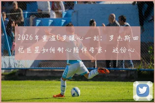 2026年重温C罗暖心一刻：罗杰斯回忆巨星如何耐心陪伴母亲，这份心意跨越时光
