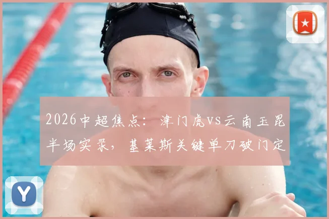 2026中超焦点:津门虎vs云南玉昆半场实录,基莱斯关键单刀破门定胜局,新军表现深度解析