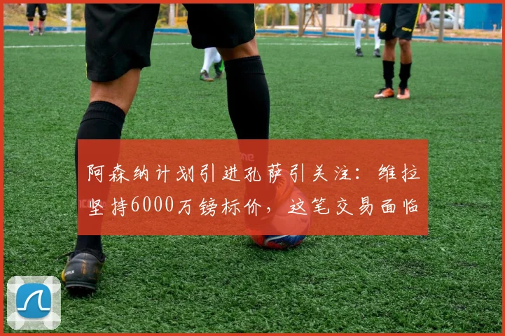 阿森纳计划引进孔萨引关注:维拉坚持6000万镑标价,这笔交易面临哪些现实障碍?