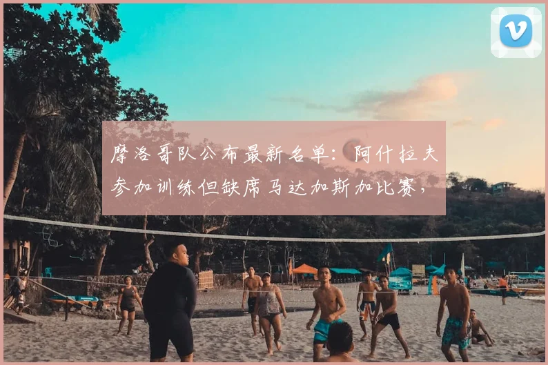 摩洛哥队公布最新名单:阿什拉夫参加训练但缺席马达加斯加比赛,球队如何调整战术?
