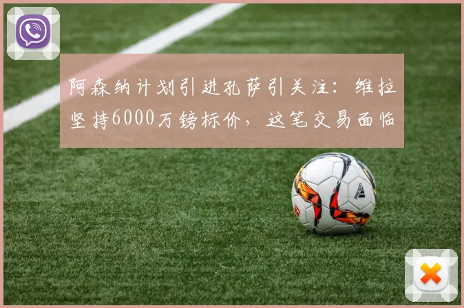 阿森纳计划引进孔萨引关注：维拉坚持6000万镑标价，这笔交易面临哪些现实障碍？