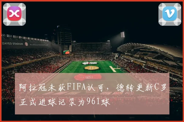 阿拉冠未获FIFA认可，德转更新C罗正式进球记录为961球