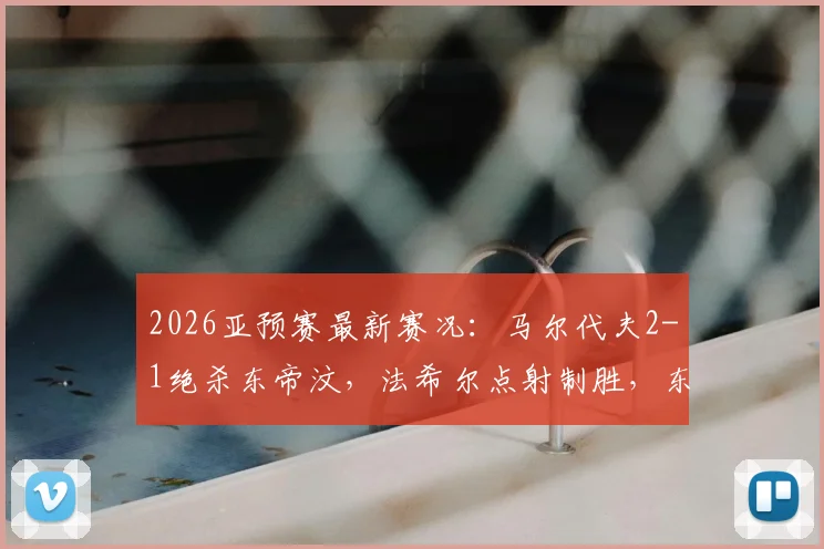 2026亚预赛最新赛况：马尔代夫2-1绝杀东帝汶，法希尔点射制胜，东帝汶出线形势解析