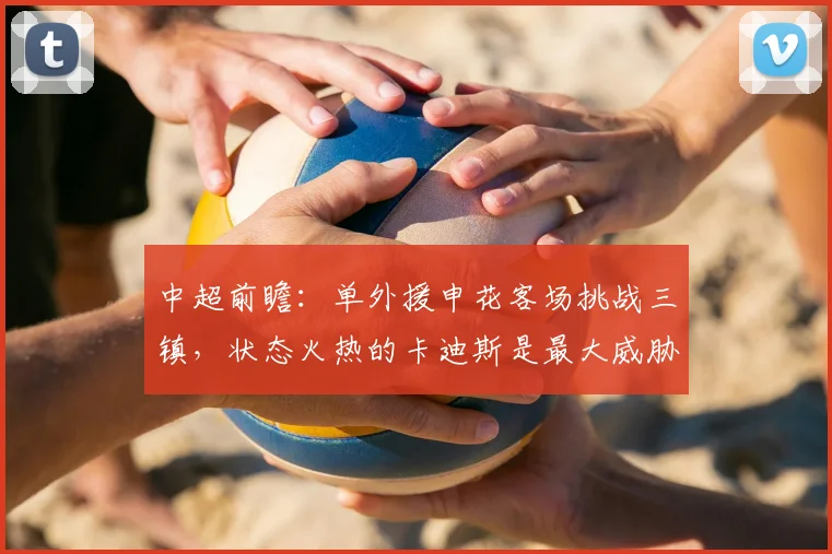 中超前瞻：单外援申花客场挑战三镇，状态火热的卡迪斯是最大威胁
