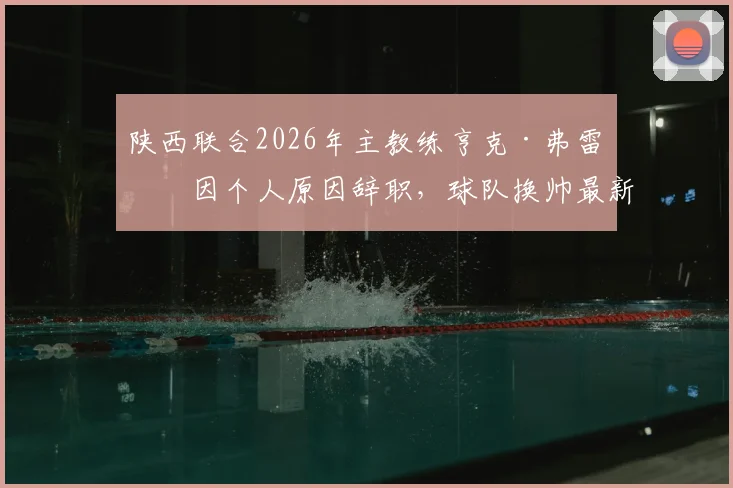 陕西联合2026年主教练亨克·弗雷泽因个人原因辞职，球队换帅最新动态及未来走向分析