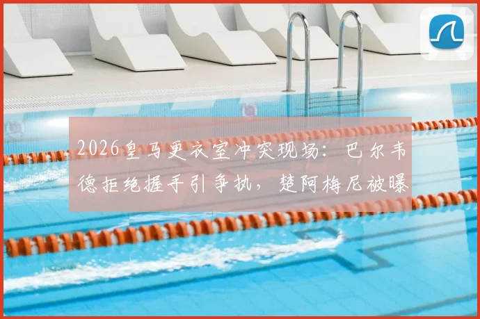 2026皇马更衣室冲突现场：巴尔韦德拒绝握手引争执，楚阿梅尼被曝卷入致队友头部受伤
