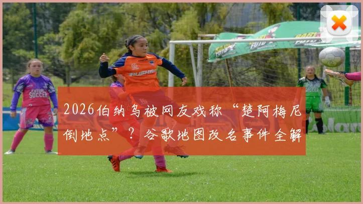 2026伯纳乌被网友戏称“楚阿梅尼倒地点”？谷歌地图改名事件全解析与具体位置查找指南