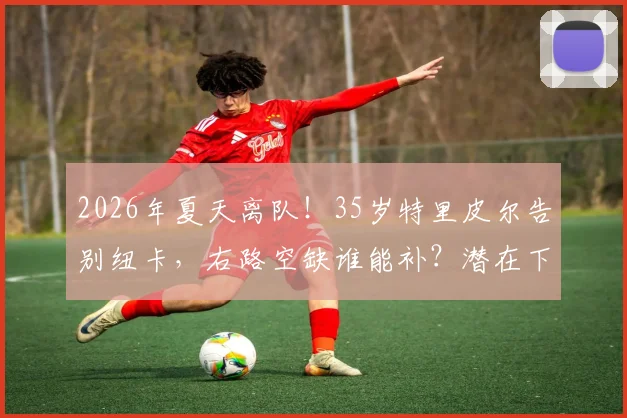 2026年夏天离队！35岁特里皮尔告别纽卡，右路空缺谁能补？潜在下家前瞻