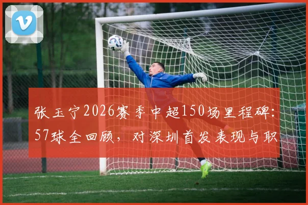 张玉宁2026赛季中超150场里程碑：57球全回顾，对深圳首发表现与职业生涯数据详解