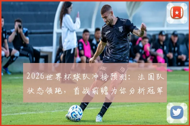 2026世界杯球队冲榜预测：法国队状态领跑，首战前瞻为你分析冠军相