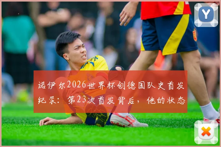 诺伊尔2026世界杯创德国队史首发纪录：第23次首发背后，他的状态与传奇如何延续？
