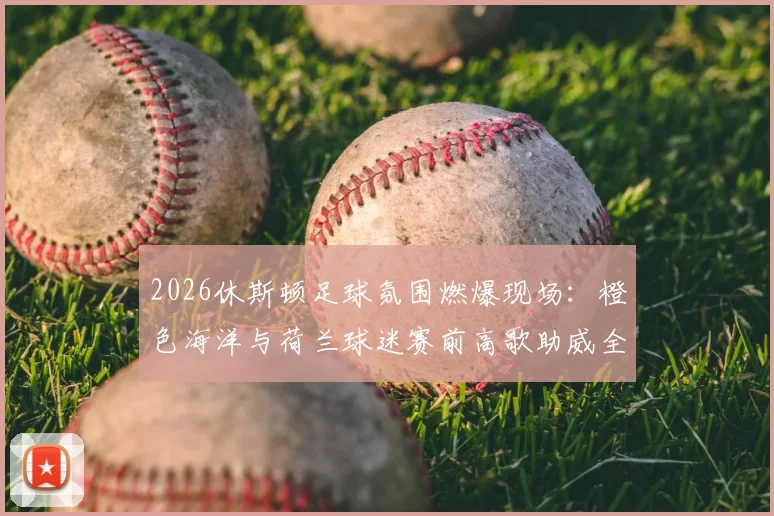 2026休斯顿足球氛围燃爆现场：橙色海洋与荷兰球迷赛前高歌助威全程实录，附观赛攻略