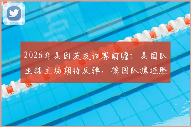 2026年美因茨友谊赛前瞻：美国队坐拥主场期待反弹，德国队携连胜之势能否延续火热状态？