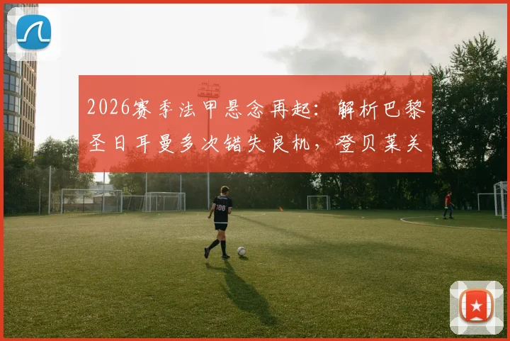 2026赛季法甲悬念再起：解析巴黎圣日耳曼多次错失良机，登贝莱关键战屡失必进球原因