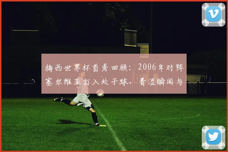 梅西世界杯首秀回顾：2006年对阵塞尔维亚打入处子球，青涩瞬间与录像回放全解析