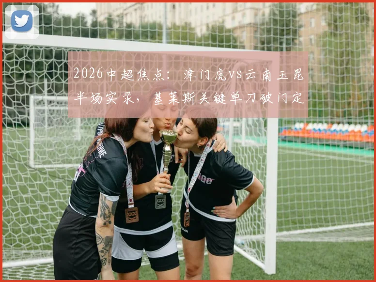 2026中超焦点：津门虎vs云南玉昆半场实录，基莱斯关键单刀破门定胜局，新军表现深度解析